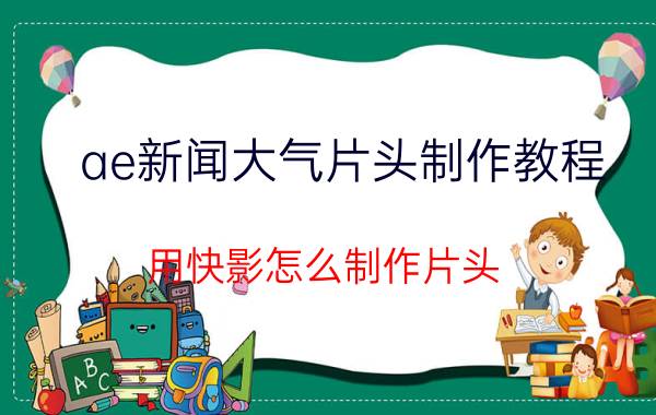 ae新闻大气片头制作教程 用快影怎么制作片头？